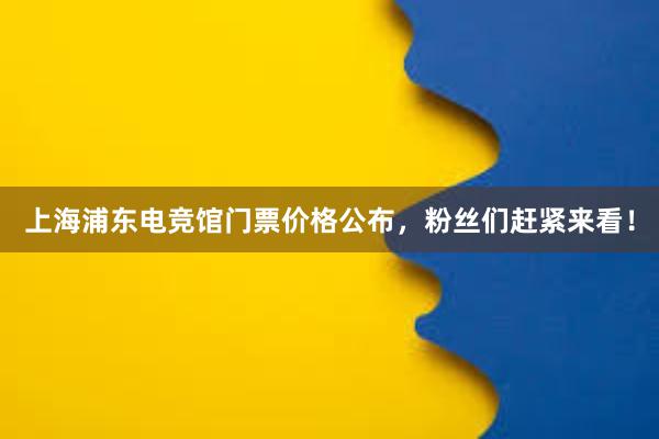 上海浦东电竞馆门票价格公布，粉丝们赶紧来看！