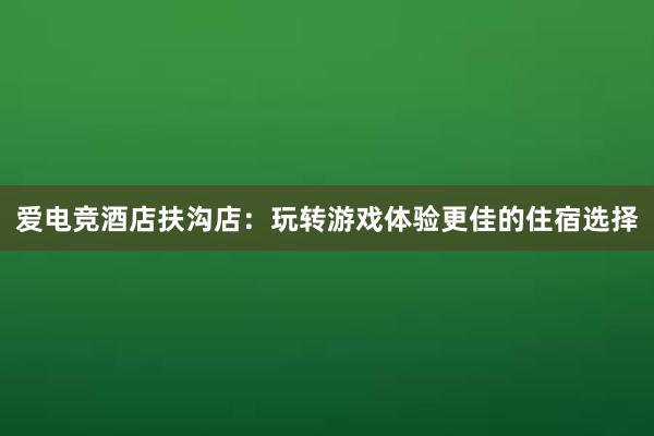 爱电竞酒店扶沟店：玩转游戏体验更佳的住宿选择