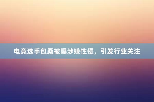 电竞选手包桑被曝涉嫌性侵，引发行业关注