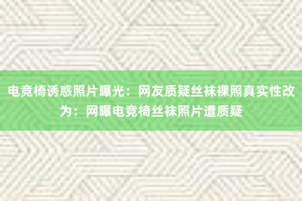 电竞椅诱惑照片曝光：网友质疑丝袜裸照真实性改为：网曝电竞椅丝袜照片遭质疑