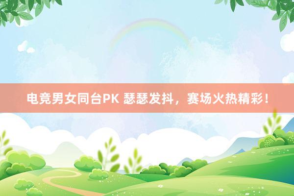 电竞男女同台PK 瑟瑟发抖，赛场火热精彩！