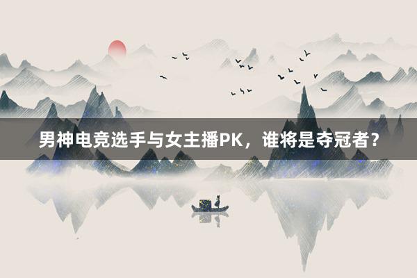 男神电竞选手与女主播PK，谁将是夺冠者？