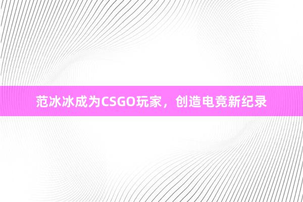 范冰冰成为CSGO玩家，创造电竞新纪录