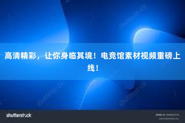 高清精彩，让你身临其境！电竞馆素材视频重磅上线！