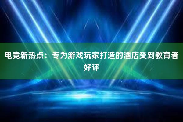 电竞新热点：专为游戏玩家打造的酒店受到教育者好评