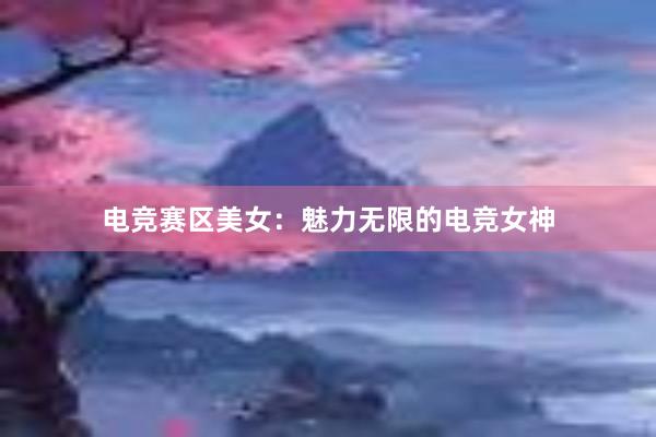 电竞赛区美女：魅力无限的电竞女神