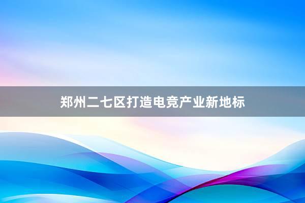 郑州二七区打造电竞产业新地标