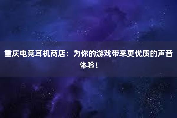 重庆电竞耳机商店：为你的游戏带来更优质的声音体验！