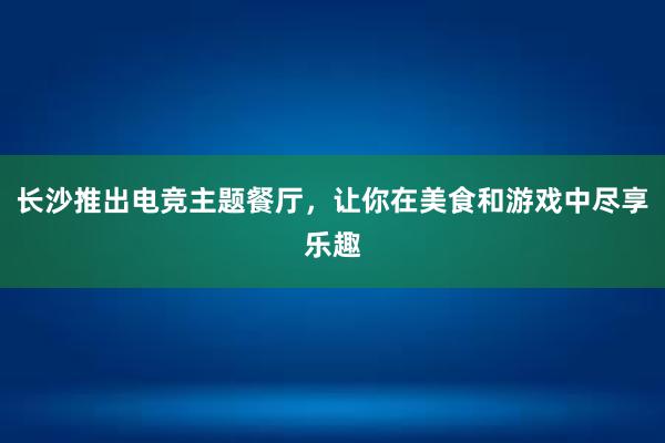 长沙推出电竞主题餐厅，让你在美食和游戏中尽享乐趣