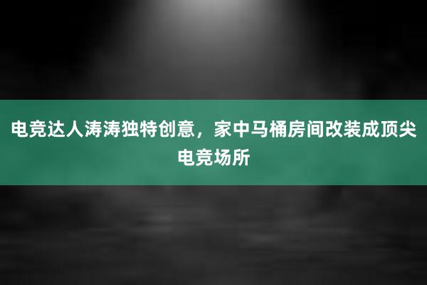 电竞达人涛涛独特创意，家中马桶房间改装成顶尖电竞场所