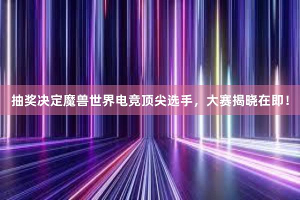 抽奖决定魔兽世界电竞顶尖选手，大赛揭晓在即！