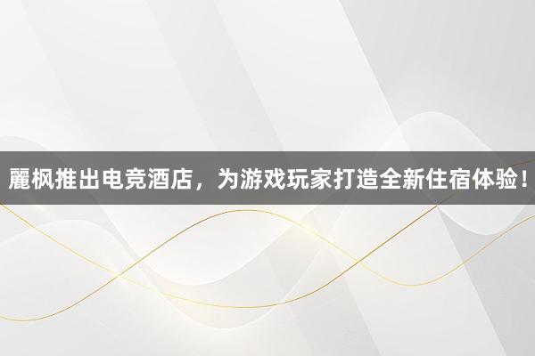 麗枫推出电竞酒店，为游戏玩家打造全新住宿体验！